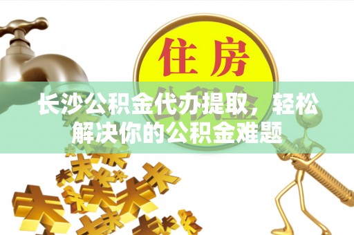 登封长沙公积金代办提取，轻松解决你的公积金难题