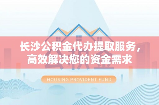 登封长沙公积金代办提取服务，高效解决您的资金需求