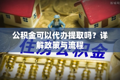 登封公积金可以代办提取吗？详解政策与流程