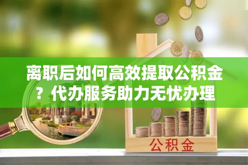登封离职后如何高效提取公积金？代办服务助力无忧办理