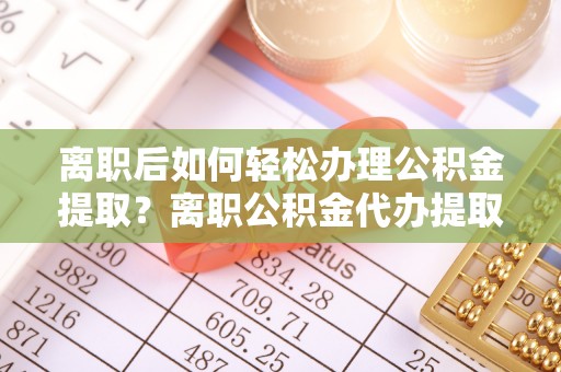 登封离职后如何轻松办理公积金提取？离职公积金代办提取全攻略