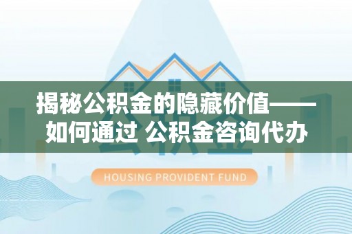 登封揭秘公积金的隐藏价值——如何通过 公积金咨询代办提取 优化财富管理