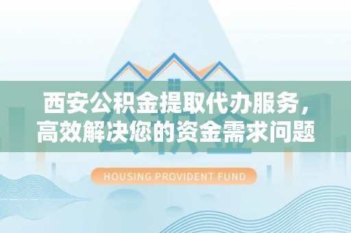 登封西安公积金提取代办服务，高效解决您的资金需求问题