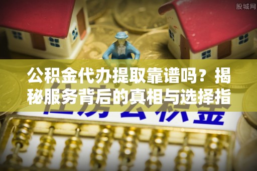登封公积金代办提取靠谱吗？揭秘服务背后的真相与选择指南