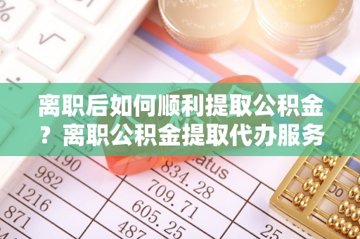 登封离职后如何顺利提取公积金？离职公积金提取代办服务帮你搞定！