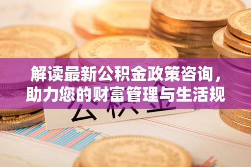 登封解读最新公积金政策咨询，助力您的财富管理与生活规划