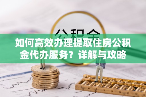 登封如何高效办理提取住房公积金代办服务？详解与攻略