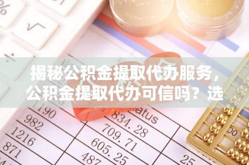 登封揭秘公积金提取代办服务，公积金提取代办可信吗？选择前你需要知道的真相