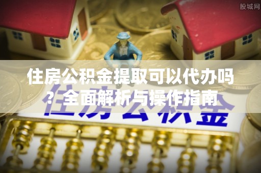 登封住房公积金提取可以代办吗？全面解析与操作指南