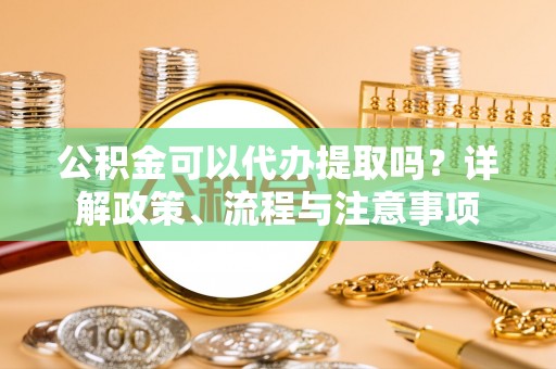 登封公积金可以代办提取吗？详解政策、流程与注意事项