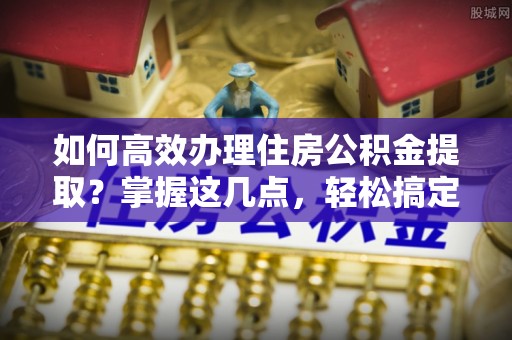 登封如何高效办理住房公积金提取？掌握这几点，轻松搞定！