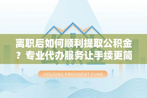 登封离职后如何顺利提取公积金？专业代办服务让手续更简单