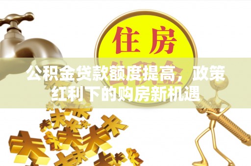 登封公积金贷款额度提高，政策红利下的购房新机遇