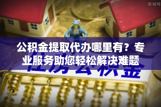 登封公积金提取代办哪里有？专业服务助您轻松解决难题