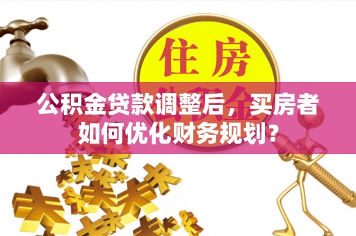登封公积金贷款调整后，买房者如何优化财务规划？