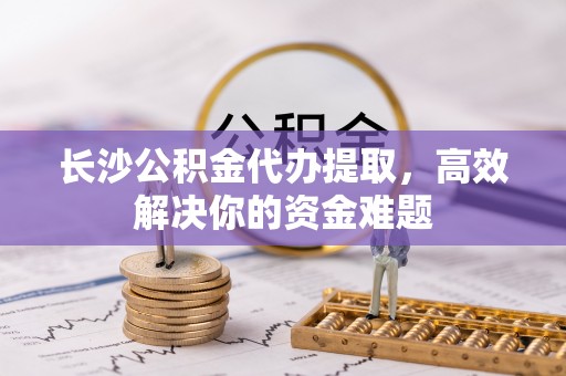 登封长沙公积金代办提取，高效解决你的资金难题