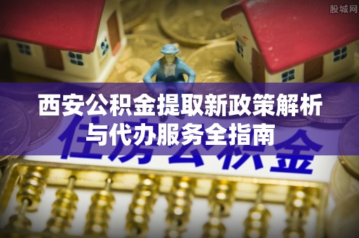 登封西安公积金提取新政策解析与代办服务全指南