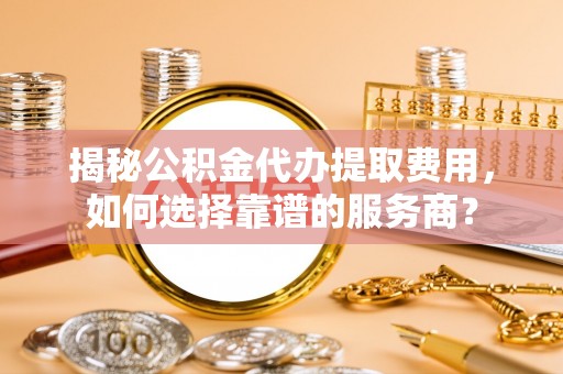 登封揭秘公积金代办提取费用，如何选择靠谱的服务商？