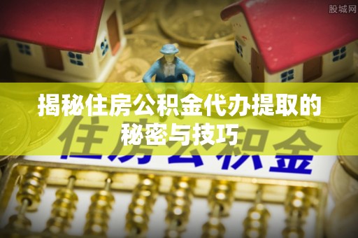 登封揭秘住房公积金代办提取的秘密与技巧