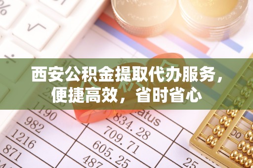 登封西安公积金提取代办服务，便捷高效，省时省心