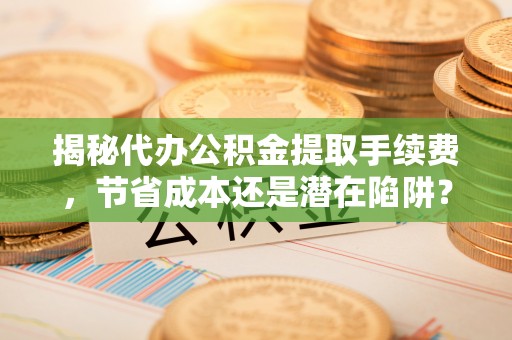 登封揭秘代办公积金提取手续费，节省成本还是潜在陷阱？