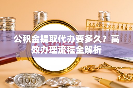 登封公积金提取代办要多久？高效办理流程全解析