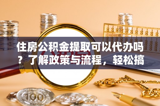 登封住房公积金提取可以代办吗？了解政策与流程，轻松搞定公积金提取