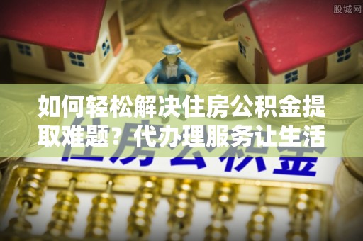 登封如何轻松解决住房公积金提取难题？代办理服务让生活更简单