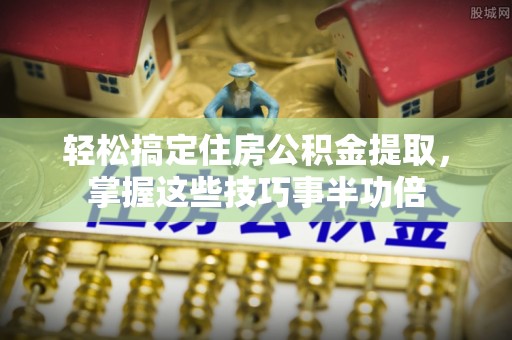 登封轻松搞定住房公积金提取，掌握这些技巧事半功倍