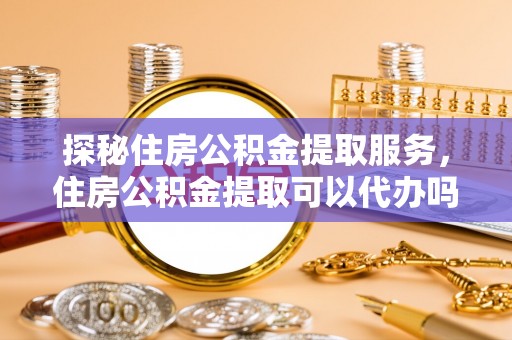 登封探秘住房公积金提取服务，住房公积金提取可以代办吗的全方位解析
