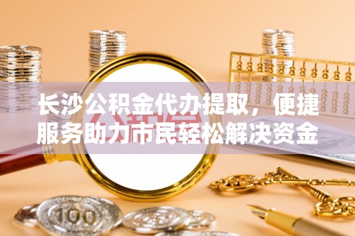 登封长沙公积金代办提取，便捷服务助力市民轻松解决资金需求