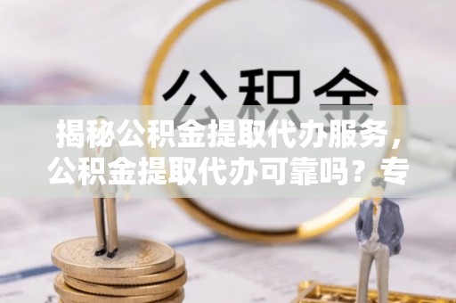 登封揭秘公积金提取代办服务，公积金提取代办可靠吗？专业解析与实用指南