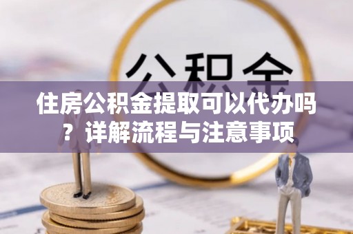 登封住房公积金提取可以代办吗？详解流程与注意事项