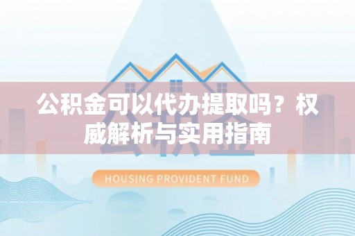 登封公积金可以代办提取吗？权威解析与实用指南