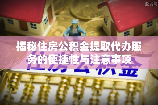 登封揭秘住房公积金提取代办服务的便捷性与注意事项
