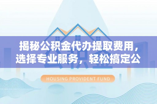 登封揭秘公积金代办提取费用，选择专业服务，轻松搞定公积金提取