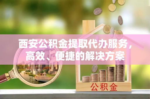 登封西安公积金提取代办服务，高效、便捷的解决方案