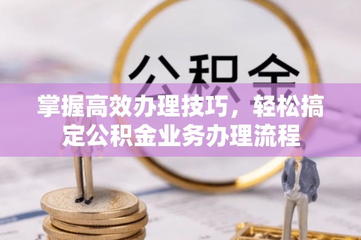 登封掌握高效办理技巧，轻松搞定公积金业务办理流程