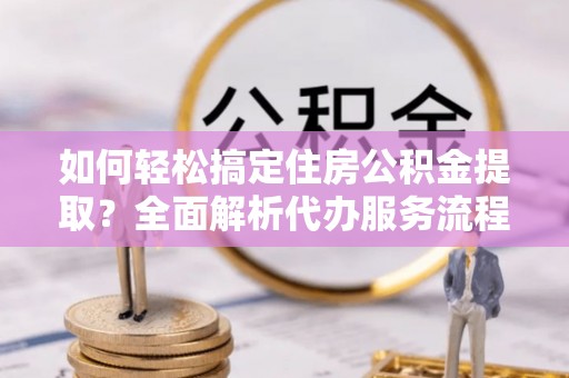 登封如何轻松搞定住房公积金提取？全面解析代办服务流程与优势