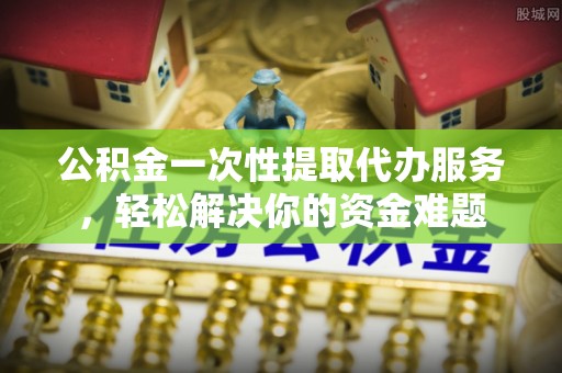 登封公积金一次性提取代办服务，轻松解决你的资金难题