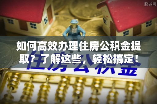 登封如何高效办理住房公积金提取？了解这些，轻松搞定！