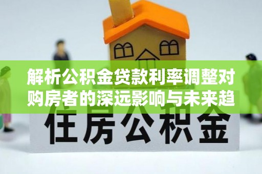 登封解析公积金贷款利率调整对购房者的深远影响与未来趋势