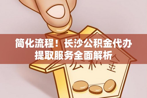 登封简化流程！长沙公积金代办提取服务全面解析