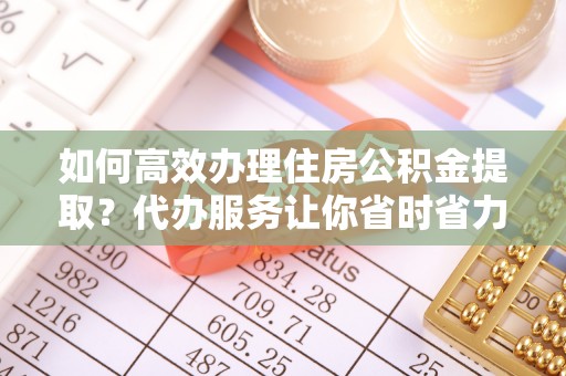登封如何高效办理住房公积金提取？代办服务让你省时省力