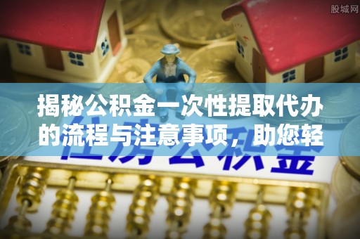 登封揭秘公积金一次性提取代办的流程与注意事项，助您轻松拿钱！