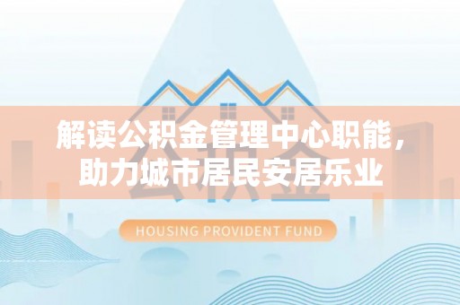 登封解读公积金管理中心职能，助力城市居民安居乐业