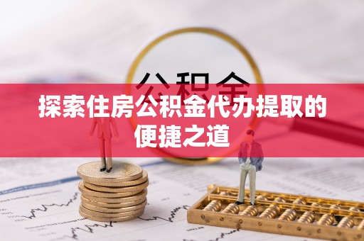 登封探索住房公积金代办提取的便捷之道