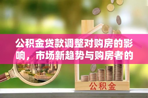 登封公积金贷款调整对购房的影响，市场新趋势与购房者的选择