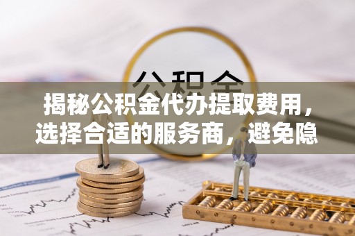 登封揭秘公积金代办提取费用，选择合适的服务商，避免隐性收费