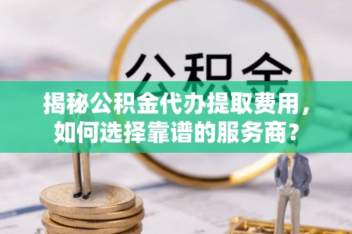 登封揭秘公积金代办提取费用，如何选择靠谱的服务商？